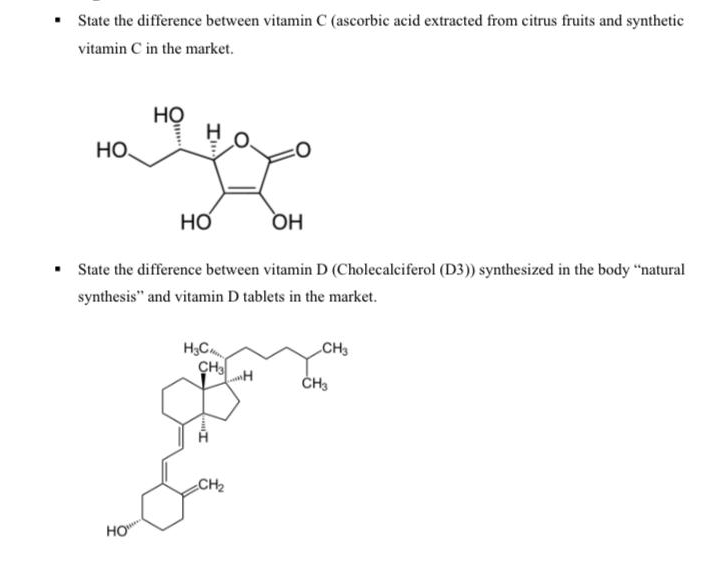 State the difference between vitamin C (ascorbic acid extracted from citrus fruits and synthetic
vitamin C in the market.
но
но,
Но
OH
State the difference between vitamin D (Cholecalciferol (D3)) synthesized in the body "natural
synthesis" and vitamin D tablets in the market.
H,C
CHH
CH3
CH2
HO
