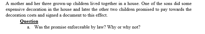 A mother and her three grown-up children lived together in a house. One of the sons did some
expensive decoration in the house and later the other two children promised to pay towards the
decoration costs and signed a document to this effect.
Question
a. Was the promise enforceable by law? Why or why not?
