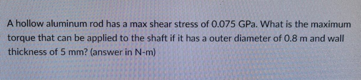 A hollow aluminum rod has a max shear stress of 0.075 GPa. What is the maximum
torque that can be applied to the shaft if it has a outer diameter of 0.8 m and wall
thickness of 5 mm? (answer in N-m)
