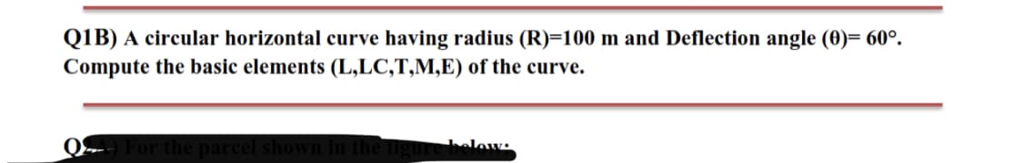 Q1B) A circular horizontal curve having radius (R)=100 m and Deflection angle (0)= 60°.
Compute the basic elements (L,LC,T,M,E) of the curve.
gure below:
