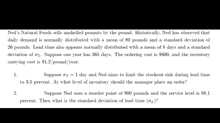 Ned's Natural Foods sells unshelled peanuts by the pound. Historically, Ned has observed that
daily demand is normally distributed with a mean of 80 pounds and a standard deviation of
26 pounds. Lead time also appears normally distributed with a mean of 8 days and a standard
deviation of o1. Suppose one year has 365 days. The ordering cost is $600, and the inventory
carrying cost is $1.2/pound/year.
1.
Suppose oL =
1 day and Ned aims to limit the stockout risk during lead time
to 3.5 percent. At what level of inventory should the manager place an order?
2.
Suppose Ned uses a reorder point of 900 pounds and the service level is 88.1
percent. Then what is the standard deviation of lead time (oL)?
