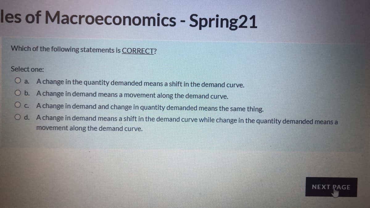 les of Macroeconomics - Spring21
Which of the following statements is CORRECT?
Select one:
O a.
A change in the quantity demanded means a shift in the demand curve.
O b. Achange in demand means a movement along the demand curve.
O c. Achange in demand and change in quantity demanded means the same thing.
O d. Achange in demand means a shift in the demand curve while change in the quantity demanded means a
movement along the demand curve.
NEXT PAGE
