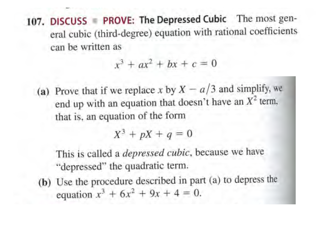 107. DISCUSS PROVE: The Depressed Cubic The most gen-
eral cubic (third-degree) equation with rational coefficients
can be written as
x* + ax? + bx + c = 0
(a) Prove that if we replace x by X – a/3 and simplify, we
end up with an equation that doesn't have an X term.,
that is, an equation of the form
X + pX + q = 0
This is called a depressed cubic, because we have
"depressed" the quadratic term.
(b) Use the procedure described in part (a) to depress the
equation x + 6x² + 9x + 4 = 0.
