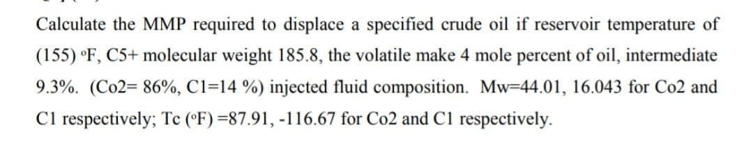 Calculate the MMP required to displace a specified crude oil if reservoir temperature of
(155) °F, C5+ molecular weight 185.8, the volatile make 4 mole percent of oil, intermediate
9.3%. (Co2= 86%, C1-14 %) injected fluid composition. Mw-44.01, 16.043 for Co2 and
C1 respectively; Tc (°F) =87.91, -116.67 for Co2 and C1 respectively.