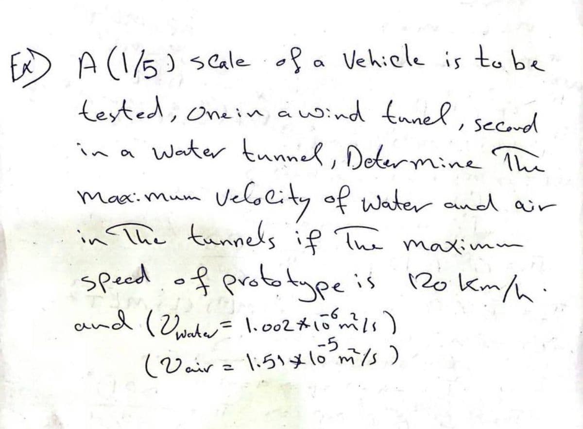 A (1/5) scale of a vehicle is to be
tested, One in a wind tunel, second
in a water tunnel, Determine The
Maximum
Velocity of water and air
in The tunnels if The maximm
speed of prototype is 120 km/h.
mis as
and (water = 1.002 * 10⁰m²/s)
2
-5
(Vair = 1:51 x 10³ m/s)