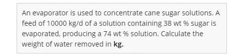 An evaporator is used to concentrate cane sugar solutions. A
feed of 10000 kg/d of a solution containing 38 wt % sugar is
evaporated, producing a 74 wt % solution. Calculate the
weight of water removed in kg.
