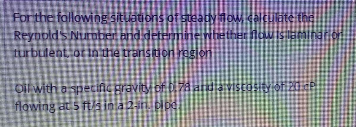 For the following situations of steady flow. calculate the
Reynold's Number and determine whether flow is laminar or
turbulent, or in the transition region
Oil with a specific gravity of 0.78 and a viscosity of 20 CP
flowing at 5 ft/s in a 2-in. pipe.
