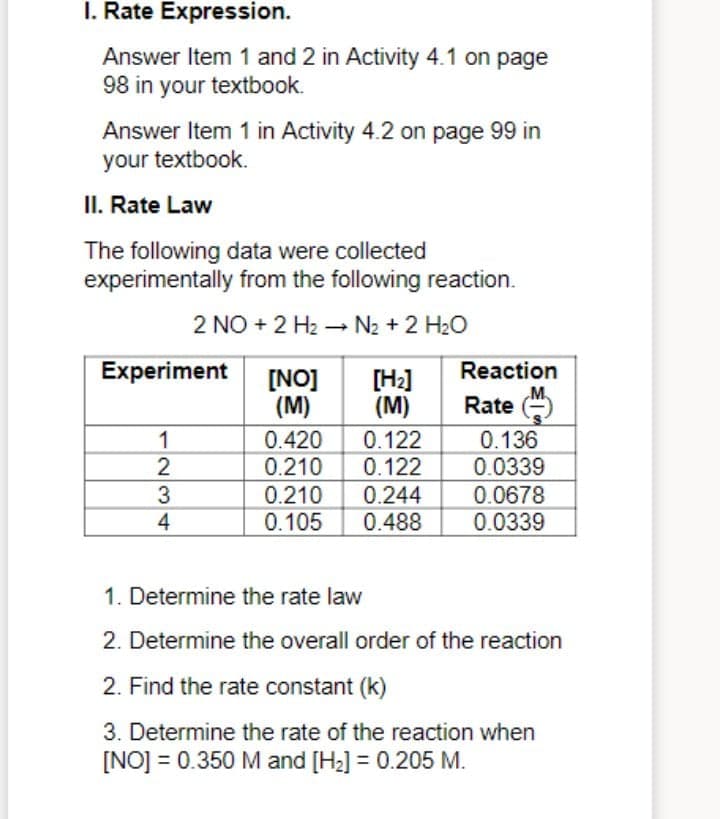 I. Rate Expression.
Answer Item 1 and 2 in Activity 4.1 on page
98 in your textbook.
Answer Item 1 in Activity 4.2 on page 99 in
your textbook.
II. Rate Law
The following data were collected
experimentally from the following reaction.
2 NO + 2 H2 - N2 + 2 H2O
Experiment
Reaction
[NO]
(M)
[H2]
(M)
Rate
0.420
0.210
0.136
0.0339
1
0.122
0.122
3
4
0.210
0.105
0.244
0.488
0.0678
0.0339
1. Determine the rate law
2. Determine the overall order of the reaction
2. Find the rate constant (k)
3. Determine the rate of the reaction when
[NO] = 0.350 M and [H2] = 0.205 M.
