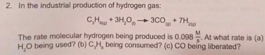 2. In the industrial production of hydrogen gas:
C,Ha) + 3H,O, -
3CO+ 7H,
(),
2(g)
The rate molecular hydrogen being produced is 0.098. At what rate is (a)
H.O being used? (b) C,H, being consumed? (c) CO being liberated?
