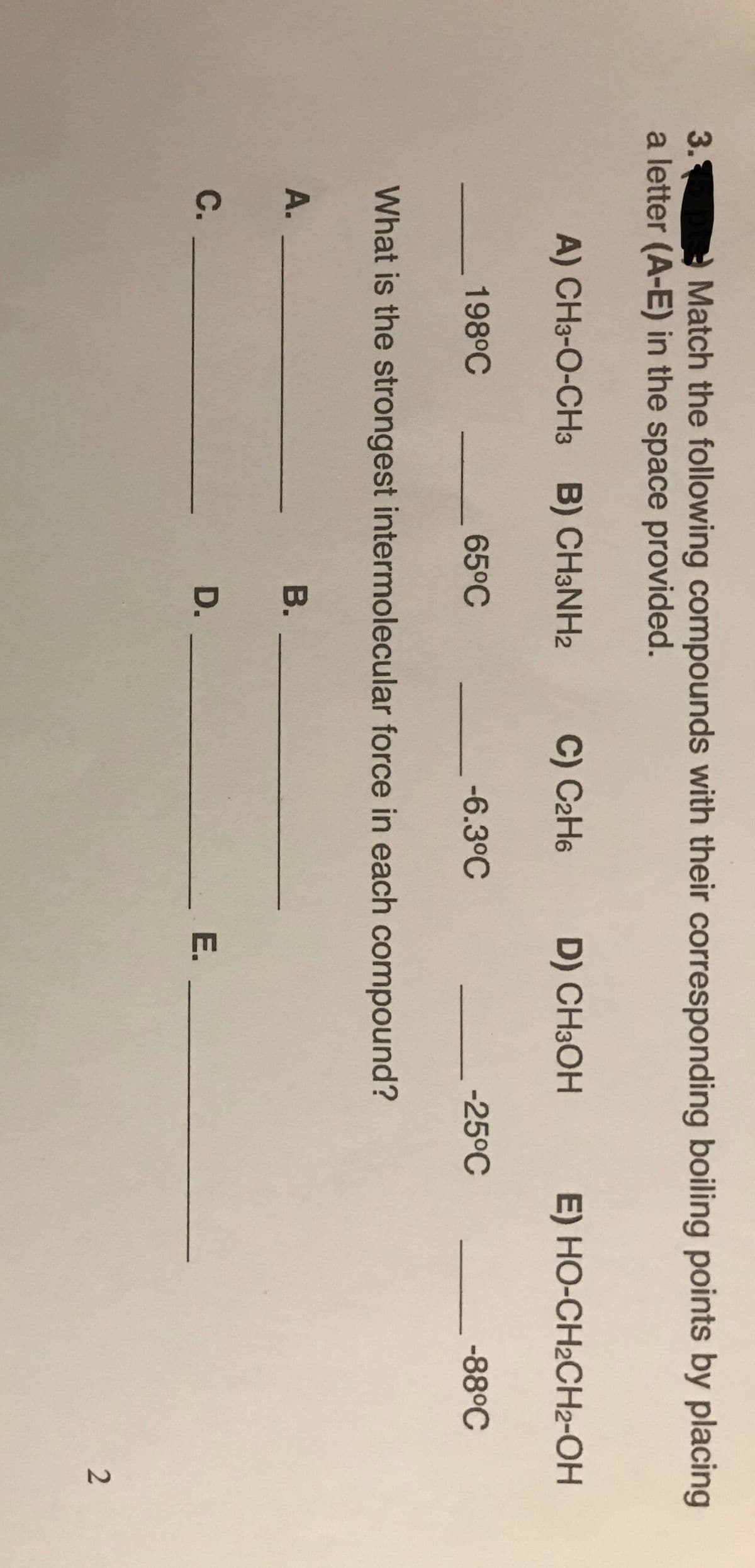 Match the following compounds with their corresponding boiling points by placing
3.
a letter (A-E) in the space provided.
A) CH3-O-CH3 B) CH3NH2
C) C2H6
D) CH3OH
E) HO-CH2CH2-OH
198°C
65°C
-6.3°C
-25°C
-88°C
What is the strongest intermolecular force in each compound?
A.
В.
С.
D.
E.
