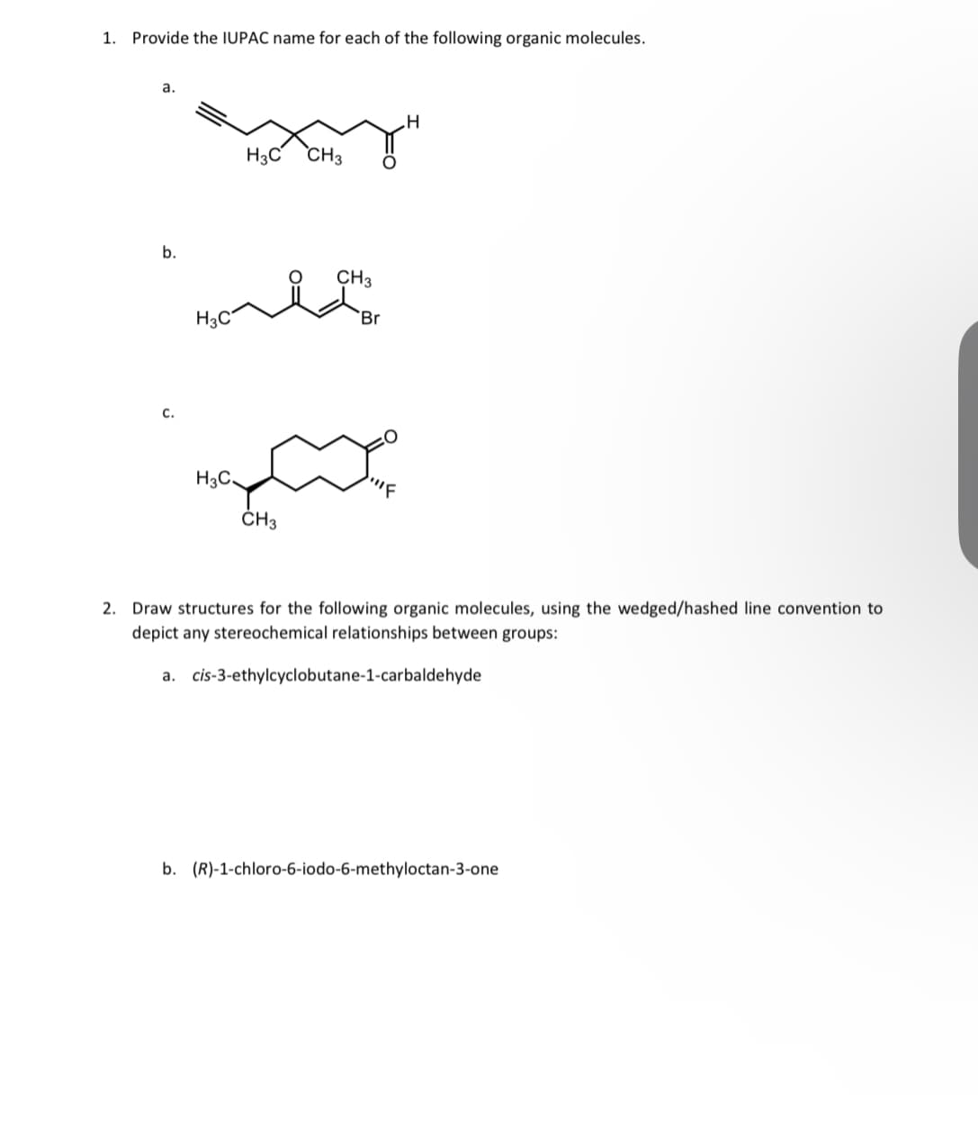 1. Provide the IUPAC name for each of the following organic molecules.
a.
b.
C.
H3C
H3C,
Home
H3C
CH3
CH3
CH3
Br
H
2. Draw structures for the following organic molecules, using the wedged/hashed line convention to
depict any stereochemical relationships between groups:
a.
cis-3-ethylcyclobutane-1-carbaldehyde
b. (R)-1-chloro-6-iodo-6-methyloctan-3-one