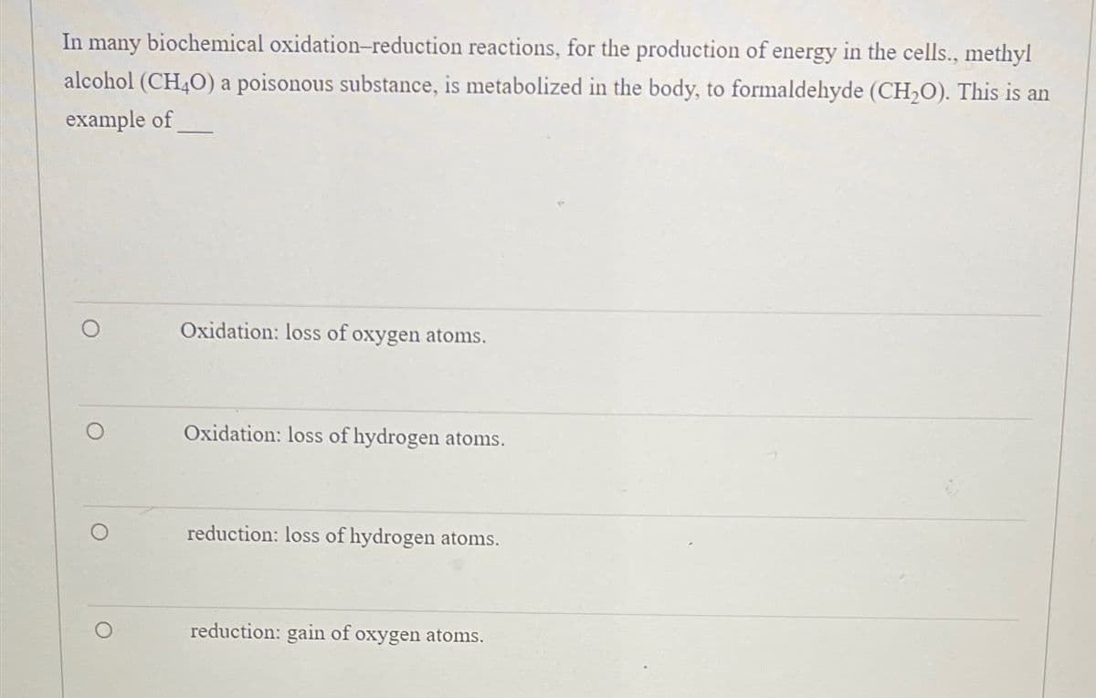 In many biochemical oxidation-reduction reactions, for the production of energy in the cells., methyl
alcohol (CH4O) a poisonous substance, is metabolized in the body, to formaldehyde (CH₂O). This is an
example of
O
Oxidation: loss of oxygen atoms.
Oxidation: loss of hydrogen atoms.
reduction: loss of hydrogen atoms.
reduction: gain of oxygen atoms.