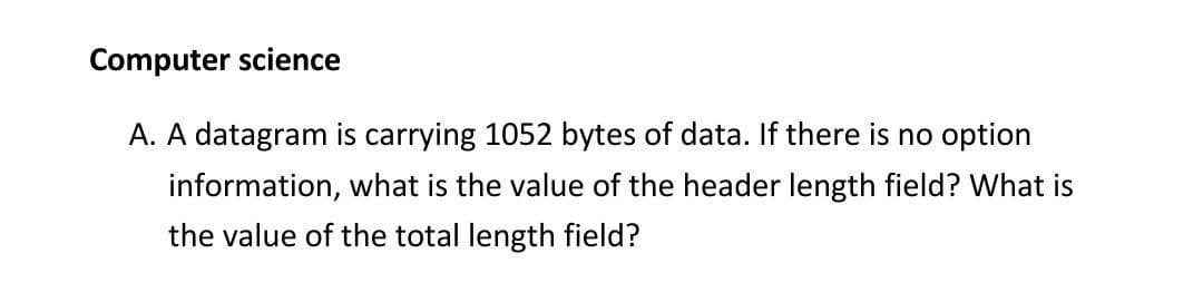 Computer science
A. A datagram is carrying 1052 bytes of data. If there is no option
information, what is the value of the header length field? What is
the value of the total length field?