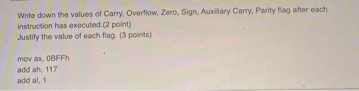 Write down the values of Carry, Overflow, Zero, Sign, Auxiliary Carry, Parity flag after each
instruction has executed. (2 point)
Justify the value of each flag. (3 points)
mov ax, OBFFh
add ah, 117
add al, 1