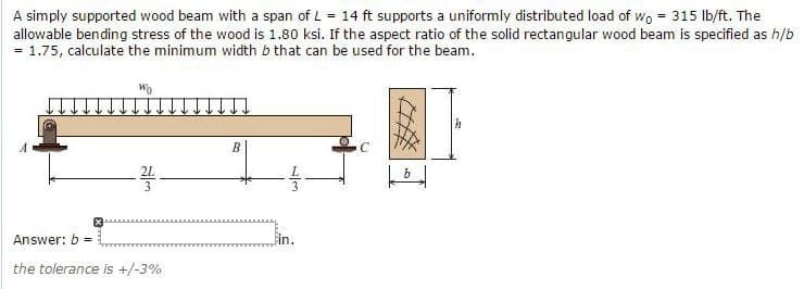 A simply supported wood beam with a span of L = 14 ft supports a uniformly distributed load of wo = 315 lb/ft. The
allowable bending stress of the wood is 1.80 ksi. If the aspect ratio of the solid rectangular wood beam is specified as h/b
= 1.75, calculate the minimum width b that can be used for the beam.
Answer: b =
the tolerance is +/-3%
B
4/3
in.
h