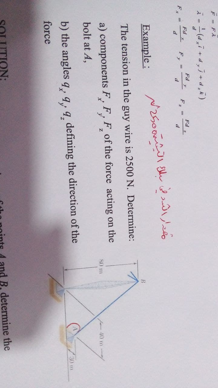 F = FA
i = -(d,7 + d,j + d,k)
d
Fd
Fd
y
Fd ,
F, =
d
F, =
d
d
Example :
The tension in the guy wire is 2500 N. Determine:
a) components F, F, F of the force acting on the
80 m
- 40 m
bolt at A,
30 m
b) the angles q, 9, 9 defining the direction of the
force
ON:
and B, determine the
