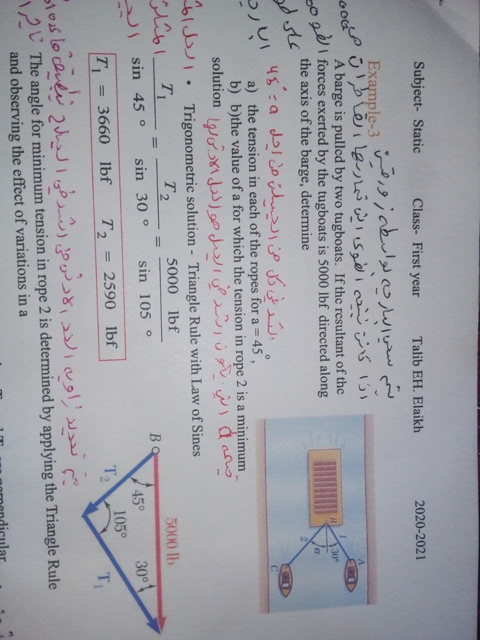 Subject- Static
Class- First year
Talib EH. Elaikh
2020-2021
لم سخي اسارجه لواسطه ز ورقت
Example-3
ارًّا كانر د اهوک رش ثماربها تهاطرات م
A barge is pulled by two tugboats. If the resultant of the
I forces exerted by the tugboats is 5000 lbf directed along
the axis of the barge, determine
30
عای مو
الد لي كل من الحسلن من احل و ها
a) the tension in each of the ropes for a = 45,
b) b)the value of a for which the tension in rope 2 is a minimum
solution L d Ùg WI dcno
bl . Trigonometric solution - Triangle Rule with Law of Sines
T2
5000 lbf
5000 lb
BO
sin 45 °
sin 30 °
sin 105 °
30°t
105°
T2
45°
T1
3660 lbf
T2
2590 lbf
تدلد اون الدد الاد ر على )رطي الدل ناش عا کده
12U The angle for minimum tension in rope 2 is determined by applying the Triangle Rule
and observing the effect of variations in a
