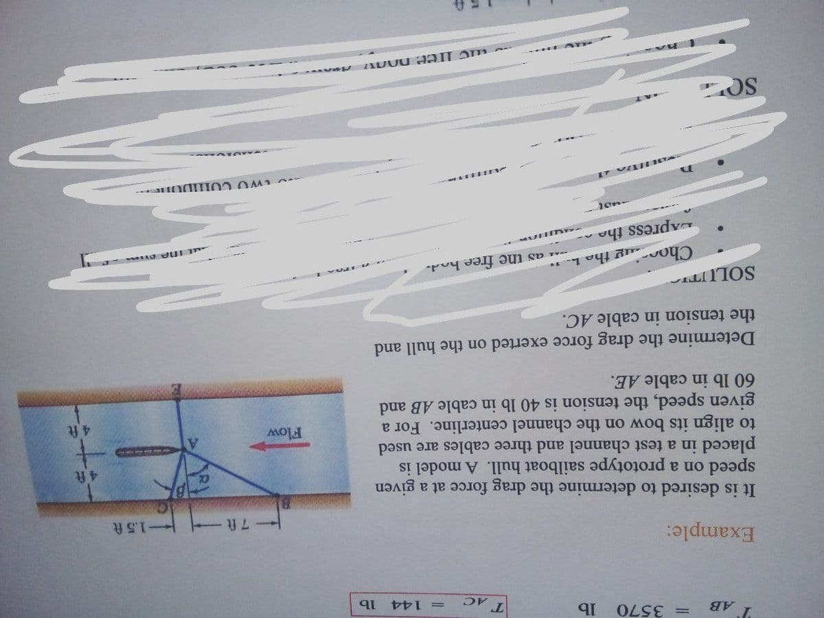 = 3570
T AC
=144
Example:
1.5 ft
It is desired to determine the drag force at a given
speed on a prototype sailboat hull. A model is
placed in a test channel and three cables are used
to align its bow on the channel centerline. For a
given speed, the tension is 40 lb in cable AB and
60 lb in cable AE.
Flow
4 ft
Determine the drag force exerted on the hull and
the tension in cable AC.
Choc
ug the h-
as the free hod-
DApress the
