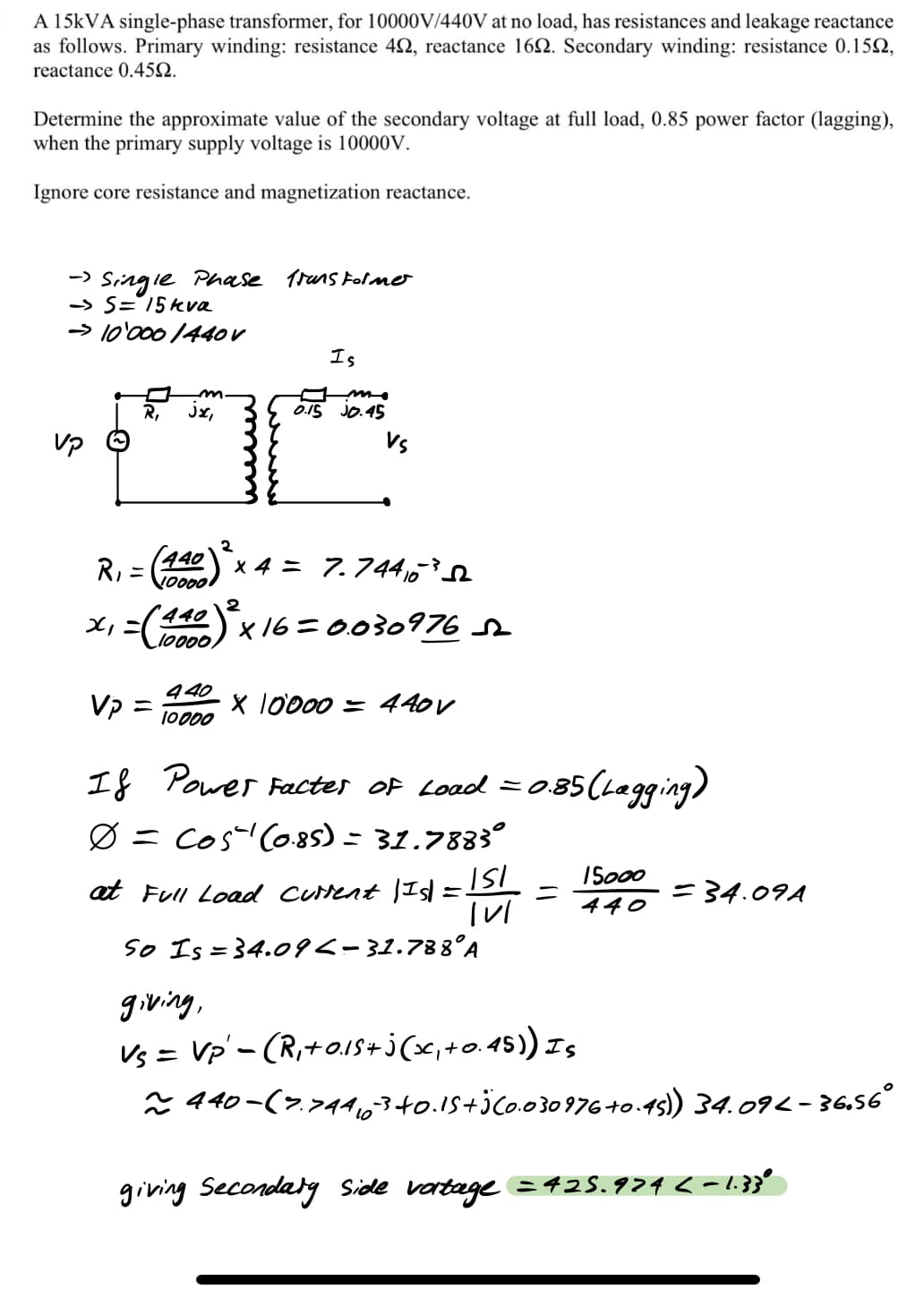 A 15KVA single-phase transformer, for 10000V/440V at no load, has resistances and leakage reactance
as follows. Primary winding: resistance 42, reactance 162. Secondary winding: resistance 0.152,
reactance 0.45Q.
Determine the approximate value of the secondary voltage at full load, 0.85 power factor (lagging),
when the primary supply voltage is 10000V.
Ignore core resistance and magnetization reactance.
-> Singie Phase 1runs Folme
-> S='15kva
→ 10'000 /44OV
Is
R,
Jx,
0.15 JO.45
Vs
2
(440
R, =
100001
x 4 = 7.744,
°440
=(42)x 16= 0030976 r
l000.
440
V =
X 10000 = 440V
10000
If Power Factes Of Load =
085(1aging)
Ø = Cos Co85) = 31.7883°
ISo00
at Full Load curent |Isd =SI
=34.09A
440
So Is = 34.09<-31.788°A
giving,
Vs = Vp'- (R,+o.15+j(x,+o.45) Iş
* 440-(>,74,340.15+jco.03097640.45) 34.094 - 36.56°
to.-
giving Secondaty Side vartage =425.974 <-1.3}'
