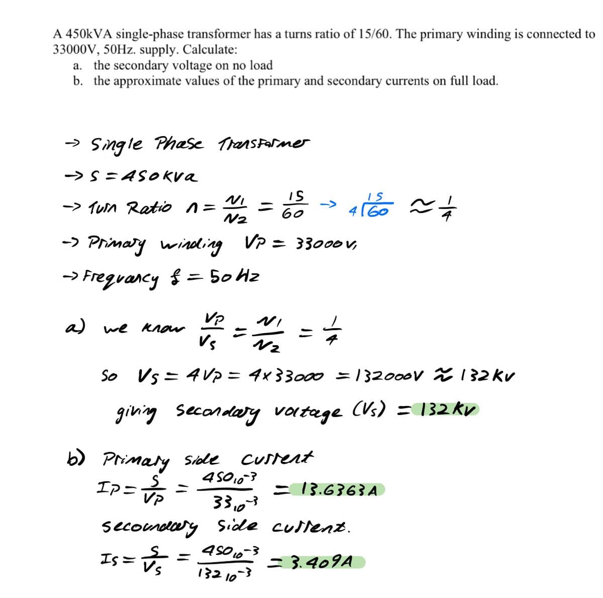 A 450KVA single-phase transformer has a turns ratio of 15/60. The primary winding is connected to
33000V, 50HZ. supply. Calculate:
a. the secondary voltage on no load
b. the approximate values of the primary and secondary currents on full load.
-» Single Phase Transfaramer
-> S= ASOkva
-> Tun Ratio n=
N2
->
60
-> Primary winding VP = 33000V,
-> Freguancy
{ = 50 Hz
%3D
Vp
a) we Know
Vs
So Vs = 4 Vp = 4x33000 = 132000V % 132 Kv
%3D
giving secondary vortage (Vs) = 132 kv
b) Primary sSile
Ipニ。
CUsrent
4SO103
= 13.6363A
VP
33,03
secondeery Side cullet.
45016-3
132 10-3
Is =
= 3.409A
