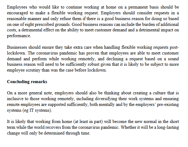 Employees who would like to continue working at home on a permanent basis should be
encouraged to make a flexible working request. Employers should consider requests in a
reasonable manner and only refuse them if there is a good business reason for doing so based
on one of eight prescribed grounds. Good business reasons can include the burden of additional
costs, a detrimental effect on the ability to meet customer demand and a detrimental impact on
performance.
Businesses should ensure they take extra care when handling flexible working requests post-
lockdown. The coronavirus pandemic has proven that employees are able to meet customer
demand and perform while working remotely, and declining a request based on a sound
business reason will need to be sufficiently robust given that it is likely to be subject to more
employee scrutiny than was the case before lockdown.
Concluding remarks
On a more general note, employers should also be thinking about creating a culture that is
inclusive to those working remotely, including diversifying their work systems and ensuring
remote employees are supported sufficiently, both mentally and by the employers' pre-existing
systems (eg IT systems).
It is likely that working from home (at least in part) will become the new normal in the short
term while the world recovers from the coronavirus pandemic. Whether it will be a long-lasting
change will only be determined through time.

