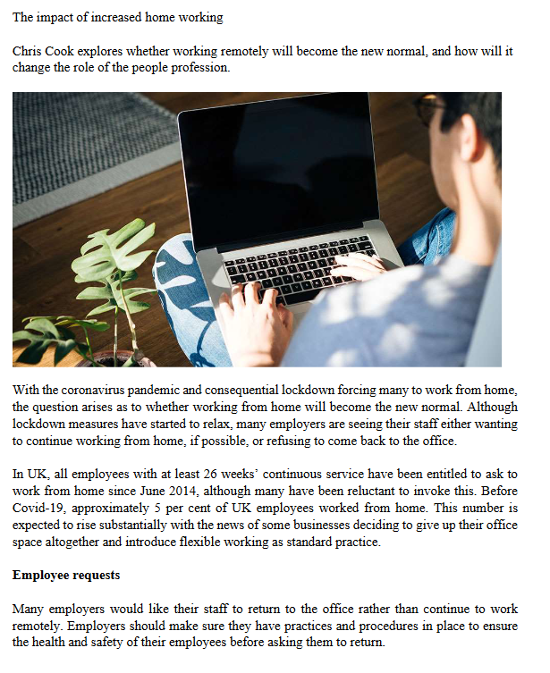 The impact of increased home working
Chris Cook explores whether working remotely will become the new normal, and how will it
change the role of the people profession.
With the coronavirus pandemic and consequential lockdown forcing many to work from home,
the question arises as to whether working from home will become the new normal. Although
lockdown measures have started to relax, many employers are seeing their staff either wanting
to continue working from home, if possible, or refusing to come back to the office.
In UK, all employees with at least 26 weeks' continuous service have been entitled to ask to
work from home since June 2014, although many have been reluctant to invoke this. Before
Covid-19, approximately 5 per cent of UK employees worked from home. This number is
expected to rise substantially with the news of some businesses deciding to give up their office
space altogether and introduce flexible working as standard practice.
Employee requests
Many employers would like their staff to return to the office rather than continue to work
remotely. Employers should make sure they have practices and procedures in place to ensure
the health and safety of their employees before asking them to return.
