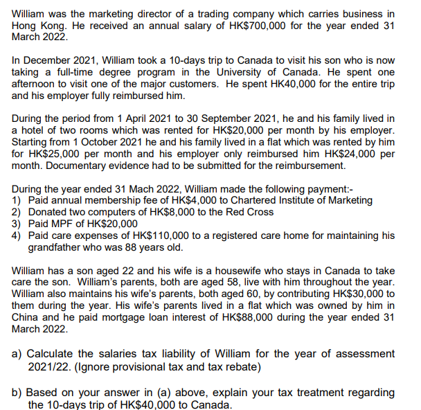 William was the marketing director of a trading company which carries business in
Hong Kong. He received an annual salary of HK$700,000 for the year ended 31
March 2022.
In December 2021, William took a 10-days trip to Canada to visit his son who is now
taking a full-time degree program in the University of Canada. He spent one
afternoon to visit one of the major customers. He spent HK40,000 for the entire trip
and his employer fully reimbursed him.
During the period from 1 April 2021 to 30 September 2021, he and his family lived in
a hotel of two rooms which was rented for HK$20,000 per month by his employer.
Starting from 1 October 2021 he and his family lived in a flat which was rented by him
for HK$25,000 per month and his employer only reimbursed him HK$24,000 per
month. Documentary evidence had to be submitted for the reimbursement.
During the year ended 31 Mach 2022, William made the following payment:-
1) Paid annual membership fee of HK$4,000 to Chartered Institute of Marketing
2) Donated two computers of HK$8,000 to the Red Cross
3) Paid MPF of HK$20,000
4) Paid care expenses of HK$110,000 to a registered care home for maintaining his
grandfather who was 88 years old.
William has a son aged 22 and his wife is a housewife who stays in Canada to take
care the son. William's parents, both are aged 58, live with him throughout the year.
William also maintains his wife's parents, both aged 60, by contributing HK$30,000 to
them during the year. His wife's parents lived in a flat which was owned by him in
China and he paid mortgage loan interest of HK$88,000 during the year ended 31
March 2022.
a) Calculate the salaries tax liability of William for the year of assessment
2021/22. (Ignore provisional tax and tax rebate)
b) Based on your answer in (a) above, explain your tax treatment regarding
the 10-days trip of HK$40,000 to Canada.