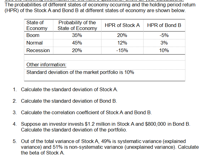 The probabilities of different states of economy occurring and the holding period retum
(HPR) of the Stock A and Bond B at different states of economy are shown below.
State of
Economy
Boom
Normal
Recession
Probability of the
State of Economy
35%
45%
20%
HPR of Stock A
20%
12%
-15%
Other information:
Standard deviation of the market portfolio is 10%
HPR of Bond B
-5%
3%
10%
1. Calculate the standard deviation of Stock A.
2. Calculate the standard deviation of Bond B.
3. Calculate the correlation coefficient of Stock A and Bond B.
4.
Suppose an investor invests $1.2 million in Stock A and $800,000 in Bond B.
Calculate the standard deviation of the portfolio.
5. Out of the total variance of Stock A, 49% is systematic variance (explained
variance) and 51% is non-systematic variance (unexplained variance). Calculate
the beta of Stock A.