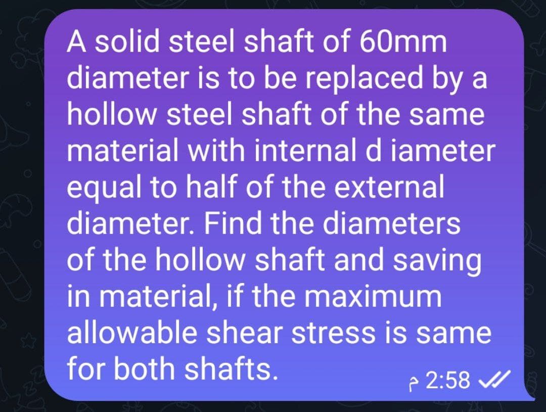 A solid steel shaft of 60mm
diameter is to be replaced by a
hollow steel shaft of the same
material with internal d iameter
equal to half of the external
diameter. Find the diameters
of the hollow shaft and saving
in material, if the maximum
allowable shear stress is same
for both shafts.
2:58 ✔