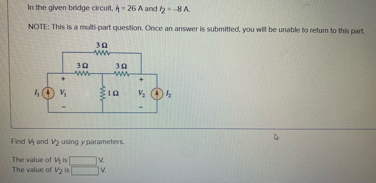 In the given bridge circuit, 4 = 26 A and h = -8 A.
%3D
NOTE: This is a multi-part question. Once an answer is submitted, you will be unable to return to this part.
32
32
32
V
Find V and V2 using y parameters.
The value of V is
|V.
The value of V2 is
V.
