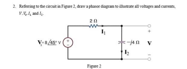 2. Referring to the circuit in Figure 2, draw a phasor diagram to illustrate all voltages and curents,
V.V. I, and I,.
20
V=8/45° V
:-j4 N V
Figure 2
