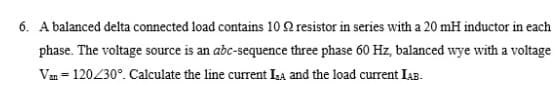 6. A balanced delta connected load contains 10 2 resistor in series with a 20 mH inductor in each
phase. The voltage source is an adc-sequence three phase 60 Hz, balanced wye with a voltage
Van = 120230°. Calculate the line current La and the load current IAB.
