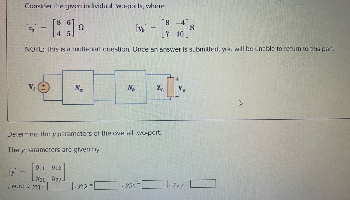 Consider the given individual two-ports, where
J -
8 6
8 -4
S.
7 10
[za]
4 5
NOTE: This is a multi-part question. Once an answer is submitted, you will be unable to return to this part.
Na
ZL
Determine the y parameters of the overall two-port.
The y parameters are given by
Y11 Y12
[y] 3=
LY21 Y22
where y11=
· Y12 =
Y21
Y22 =
