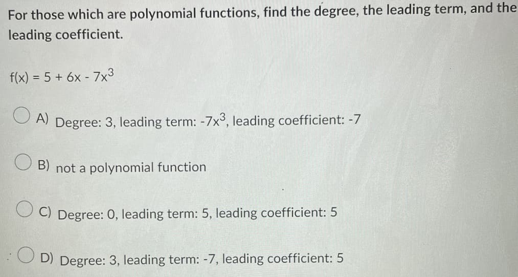 For those which are polynomial functions, find the degree, the leading term, and the
leading coefficient.
f(x) = 5 + 6x - 7x³
OA) Degree: 3, leading term: -7x³, leading coefficient: -7
OB) not a polynomial function
C) Degree: 0, leading term: 5, leading coefficient: 5
OD) Degree: 3, leading term: -7, leading coefficient: 5