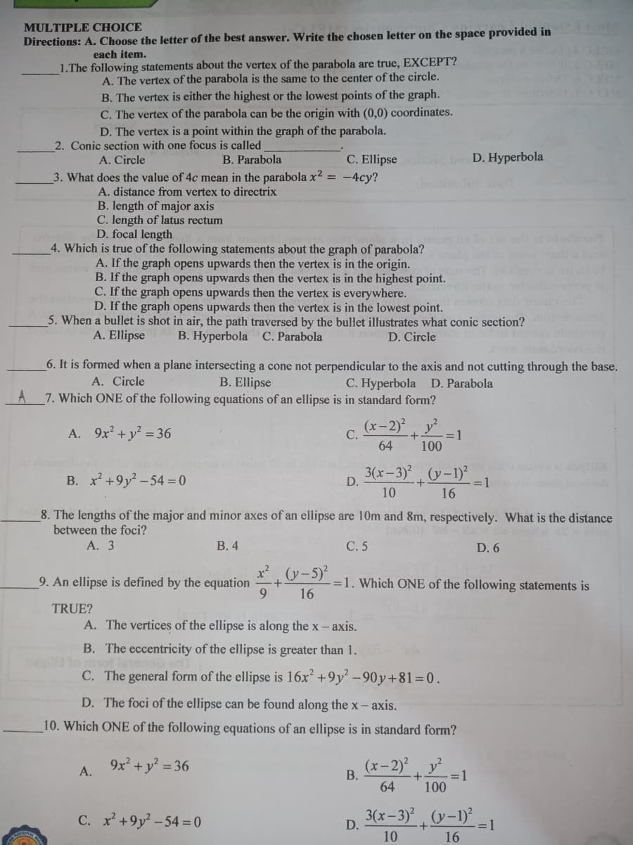 MULTIPLE CHOICE
Directions: A. Choose the letter of the best answer. Write the chosen letter on the space provided in
each item.
1.The following statements about the vertex of the parabola are true, EXCEPT?
A. The vertex of the parabola is the same to the center of the circle.
B. The vertex is either the highest or the lowest points of the graph.
C. The vertex of the parabola can be the origin with (0,0) coordinates.
FOUR
D. The vertex is a point within the graph of the parabola.
2. Conic section with one focus is called
A. Circle
B. Parabola
C. Ellipse
D. Hyperbola
3. What does the value of 4c mean in the parabola x² = -4cy?
A. distance from vertex to directrix
B. length of major axis
C. length of latus rectum
D. focal length
4. Which is true of the following statements about the graph of parabola?
A. If the graph opens upwards then the vertex is in the origin.
B. If the graph opens upwards then the vertex is in the highest point.
C. If the graph opens upwards then the vertex is everywhere.
D. If the graph opens upwards then the vertex is in the lowest point.
5. When a bullet is shot in air, the path traversed by the bullet illustrates what conic section?
B. Hyperbola C. Parabola
A. Ellipse
D. Circle
6. It is formed when a plane intersecting a cone not perpendicular to the axis and not cutting through the base.
B. Ellipse
7. Which ONE of the following equations of an ellipse is in standard form?
A. Circle
C. Hyperbola D. Parabola
A
A. 9x + y = 36
(x- 2)?
C.
y?
=D1
64
100
B. x +9y? -54 = 0
3(x– 3)*
(y-1)?
D.
=1
16
10
8. The lengths of the major and minor axes of an ellipse are 10m and 8m, respectively. What is the distance
between the foci?
А. 3
В.4
С.5
D. 6
x -5)
9. An ellipse is defined by the equation
9.
-=1. Which ONE of the following statements is
16
TRUE?
A. The vertices of the ellipse is along the x - axis.
B. The eccentricity of the ellipse is greater than 1.
C. The general form of the ellipse is 16x² +9y² -90y+81=0.
D. The foci of the ellipse can be found along the x- axis.
10. Which ONE of the following equations of an ellipse is in standard form?
9x + y? = 36
(x-2), y²
А.
В.
+
=1
64
100
C. x+9y² -54= 0
p 3(x-3) , (v-1)-1
10
16
