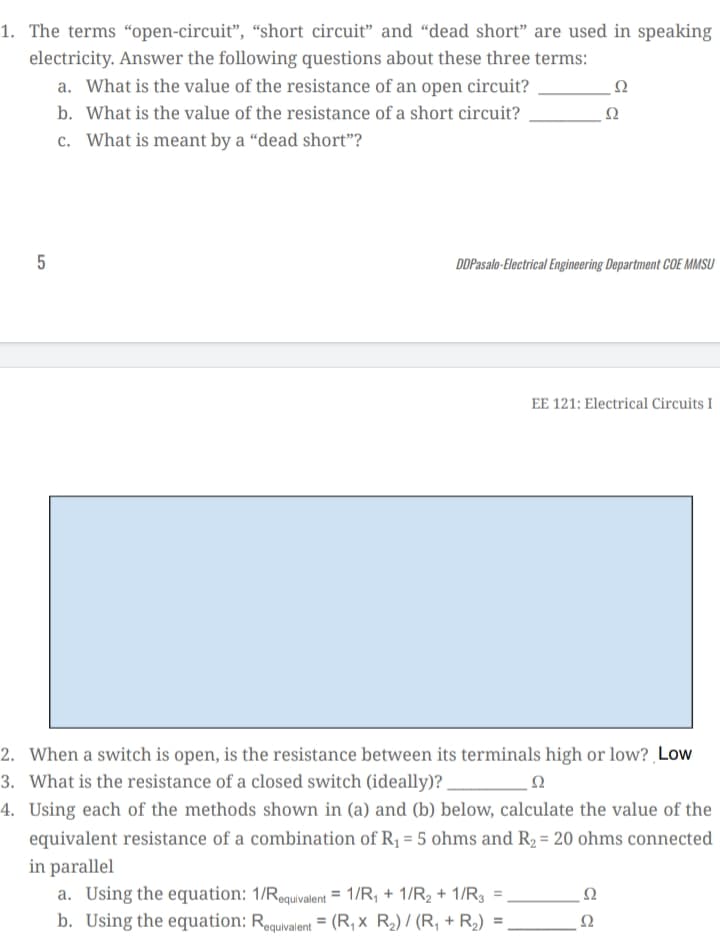 1. The terms “open-circuit", “short circuit" and “dead short" are used in speaking
electricity. Answer the following questions about these three terms:
a. What is the value of the resistance of an open circuit?
b. What is the value of the resistance of a short circuit?
c. What is meant by a “dead short"?
5
DDPasalo-Electrical Engineering Department COE MMSU
EE 121: Electrical Circuits I
2. When a switch is open, is the resistance between its terminals high or low? ¸Low
3. What is the resistance of a closed switch (ideally)?
4. Using each of the methods shown in (a) and (b) below, calculate the value of the
equivalent resistance of a combination of R1 = 5 ohms and R2 = 20 ohms connected
in parallel
a. Using the equation: 1/Requivalent = 1/R, + 1/R2 + 1/R3 =
b. Using the equation: Requivalent = (R, x R2) / (R, + R2) =
Ω
