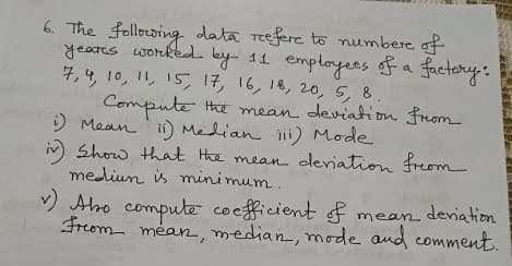 6. The following data Teefere to numbere of
yeares worked. ley- 11 employees ofa factory:
7,4, 10, 11, 15, 17, 16, 18, 20, 5, 8.
Compute
) Mean 'i) Median lii) Mode
iv Show that Hhe mean deriation freom
mediun is mini mum.
Hhe mean deviation from
M
Abo compute co efficient f mean
deniation
Freom méan, median, mode and comment.
