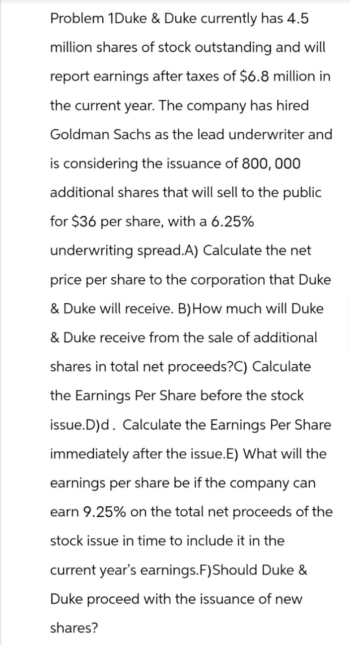 Problem 1Duke & Duke currently has 4.5
million shares of stock outstanding and will
report earnings after taxes of $6.8 million in
the current year. The company has hired
Goldman Sachs as the lead underwriter and
is considering the issuance of 800, 000
additional shares that will sell to the public
for $36 per share, with a 6.25%
underwriting spread.A) Calculate the net
price per share to the corporation that Duke
& Duke will receive. B) How much will Duke
& Duke receive from the sale of additional
shares in total net proceeds?C) Calculate
the Earnings Per Share before the stock
issue.D)d. Calculate the Earnings Per Share
immediately after the issue.E) What will the
earnings per share be if the company can
earn 9.25% on the total net proceeds of the
stock issue in time to include it in the
current year's earnings. F) Should Duke &
Duke proceed with the issuance of new
shares?