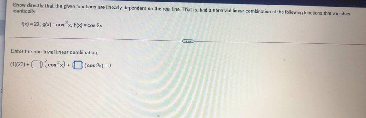 Show directly that the given functions are linearly dependent on the real line. That is, find a nontrivial linear combination of the following functions that vanishes
identically.
f(x) =23, g(x) =cos x, h(x) = cos 2x
Enter the non-trivial linear combination.
(1)(23) + (D(cosx) + D(cos 2x) = 0
