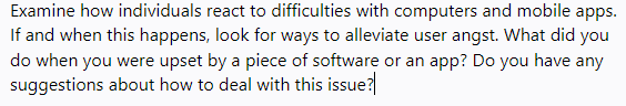 Examine how individuals react to difficulties with computers and mobile apps.
If and when this happens, look for ways to alleviate user angst. What did you
do when you were upset by a piece of software or an app? Do you have any
suggestions about how to deal with this issue?
