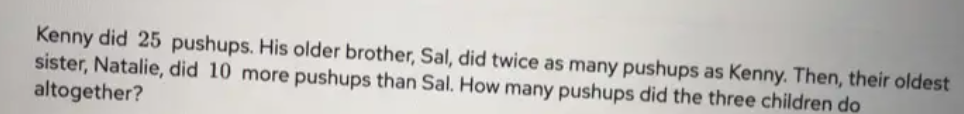 Kenny did 25 pushups. His older brother, Sal, did twice as many pushups as Kenny. Then, their oldest
sister, Natalie, did 10 more pushups than Sal. How many pushups did the three children do
altogether?
