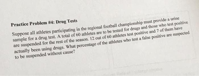 Practice Problem #4: Drug Tests
Suppose all athletes participating in the regional football championship must provide a urine
sample for a drug test. A total of 60 athletes are to be tested for drugs and those who test positive
are suspended for the rest of the season. 12 out of 60 athletes test positive and 7 of them have
actually been using drugs. What percentage of the athletes who test a false positive are suspected
to be suspended without cause?
