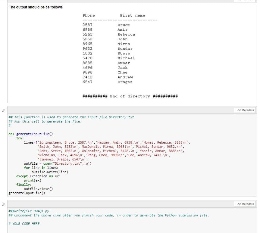 The output should be as follows
Phone
First name
2587
Bruce
6958
Amir
5263
Rebecca
5252
John
Mirna
8965
9632
Sundar
1002
Steve
5478
Micheal
8885
Ammar
4696
Jack
9898
Chee
7412
Andrew
6547
Dragos
########## End of directory ##########
1:
Edit Metadata
## This function is used to generate the input file Directory.txt
## Run this cell to gererate the file.
#3
def generateInputFile():
try:
lines=['Springsteen, Bruce, 2587. \n', 'Hassan, Amir, 6958. \n', 'Homes, Rebecca, 5263\n',
"Smith, John, 5252\n', 'MacDonald, Mirna, 8965!\n', 'Pichai, Sundar, 9632. \n',
"Jobs, Steve, 1002\n', 'Goldsmith, Micheal, 5478. \n', 'Yassir, Ammar, 8885\n',
"Nicholas, Jack, 4696\n', 'Pang, Chee, 9898\n', 'Lee, Andrew, 7412.\n',
"Jimenez, Dragos, 6547\n']
outfile = open("Directory.txt",'w')
for line in lines:
outfile.write(line)
except Exception as ex:
print(ex)
finally:
outfile.close()
generateInputFile()
Edit Metadata
#8%writefile HW4Q1.py
## Uncomment the above Line after you finish your code, in order to generate the Python submission file.
# YOUR CODE HERE

