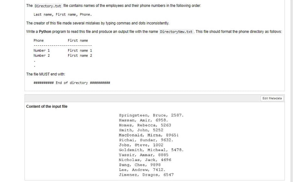 The Directory.txt file contains names of the employees and their phone numbers in the following order.
Last name, First name, Phone.
The creator of this file made several mistakes by typing commas and dots inconsistently.
Write a Python program to read this file and produce an output file with the name DirectoryNew.txt . This file should format the phone directory as follows:
Phone
First name
Number 1
First name 1
Number 2
First name 2
The file MUST end with:
End of directory
Edit Metadata
Content of the input file
Springsteen, Bruce, 2587.
Hassan, Amir, 6958.
Homes, Rebecca, 5263
Smith, John, 5252
MacDonald, Mirna, 8965!
Pichai, Sundar, 9632.
Jobs, Steve, 1002
Goldsmith, Micheal, 5478.
Yassir, Ammar, 8885
Nicholas, Jack, 4696
Pang, Chee, 9898
Lee, Andrew, 7412.
Jimenez, Dragos, 6547
