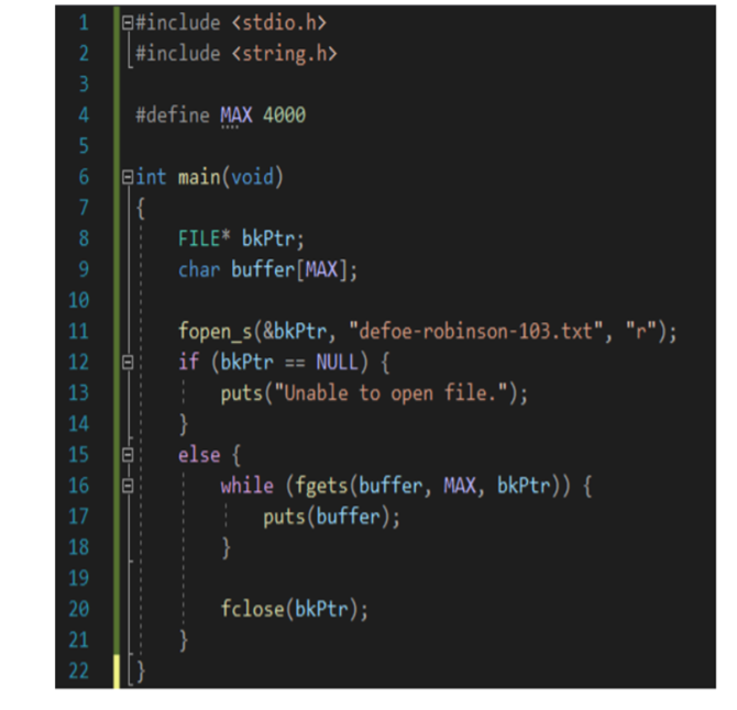 Q#include <stdio.h>
#include <string.h>
#define MAX 4000
Bint main(void)
|{
FILE* bkPtr;
9.
char buffer[MAX];
10
fopen_s(&bkPtr, "defoe-robinson-103.txt", "r");
if (bkPtr == NULL) {
| puts("Unable to open file.");
}
else {
while (fgets(buffer, MAX, bkPtr)) {
11
12
13
14
15
16
17
puts(buffer);
18
19
20
fclose(bkPtr);
21
22
-日1日,
234
5n
69
00
