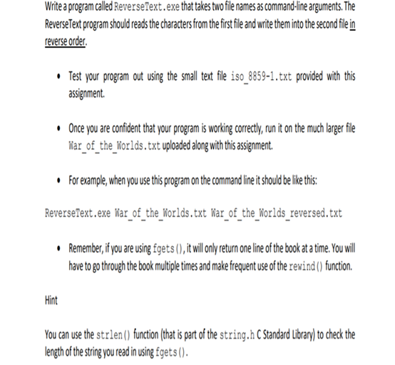 Write a program called ReverseText.exe that takes two file names as command-line arguments. The
ReverseText program should reads the characters from the first fle and write them into the second file in
reverse order.
• Test your program out using the small text file iso_8859-1.txt provided with this
assignment.
• Once you are confident that your program is working correcty,run it on the much larger file
War_of_the_Worlds.txt uploaded along with this asigment.
• for eample, when you use this program on the command lineit shoud elie his:
ReverseText.exe War_of_the_Worlds.txt War_of_the_Worlds_reversed.txt
• Remember, if you are using fgets (),itwil only eturm one line of the boo at atime. Youwill
have to go through the book multiple times and make frequent use of the rewind() function.
Hint
You can use the strlen() function (that is part of the string.h C Standard Library) to check the
length of the stin yuread in usng £gets ().
