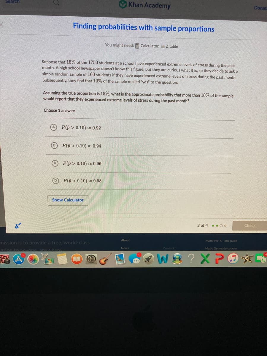 Search
O Khan Academy
Donat
Finding probabilities with sample proportions
You might need:
Calculator, Z table
Suppose that 15% of the 1750 students at a school have experienced extreme levels of stress during the past
month. A high school newspaper doesn't know this figure, but they are curious what it is, so they decide to ask a
simple random sample of 160 students if they have experienced extreme levels of stress during the past month.
Subsequently, they find that 10% of the sample replied "yes" to the question.
Assuming the true proportion is 15%, what is the approximate probability that more than 10% of the sample
would report that they experienced extreme levels of stress during the past month?
Choose 1 answer:
P(p > 0.10) × 0.92
P(p > 0.10) z 0.94
P(p > 0.10) 0.96
D P(p > 0.10) - 0.98
Show Calculator
3 of 4 . . O0
Check
About
Math: Pre-K- 8th grade
mission is to provide a free, world-class
ation to anvone anywhere
News
Contact
Math: Get ready courses
? X P
is
