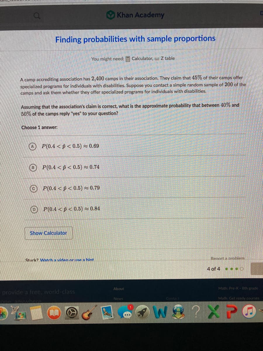 Khan Academy
Finding probabilities with sample proportions
You might need: E Calculator, Z table
A camp accrediting association has 2,400 camps in their association. They claim that 45% of their camps offer
specialized programs for individuals with disabilities. Suppose you contact a simple random sample of 200 of the
camps and ask them whether they offer specialized programs for individuals with disabilities.
Assuming that the association's claim is correct, what is the approximate probability that between 40% and
50% of the camps reply "yes" to your question?
Choose 1 answer:
P(0.4 < p< 0.5) × 0.69
P(0.4 < p < 0.5) - 0.74
P(0.4 < p < 0.5) ~ 0.79
(D
P(0.4 < p < 0.5) 0.84
Show Calculator
Stuck? Watcha video or use a hint
Report a problem
4 of 4 • . • O
About
Math: Pre-K 8th grade
provide a free, world-class
News
Contact
Math: Get ready courses
one anwhere
?X P
