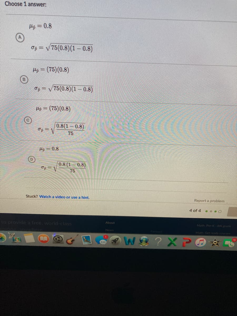 Choose 1 answer:
Hp = 0.8
%3D
Op = v 75(0.8)(1 –- 0.8)
Hi = (75)(0.8)
B.
Op = v 75(0.8)(1 – 0.8)
Hộ = (75)(0.8)
0.8(1 0.8)
75
H5 = 0.8
0.8 (1 0.8)
75
Stuck? Watch a video or use a hint.
Report a problem
4 of 4 . . . O
to provide a free, world-class
About
Math: Pre-K-Bth grade
News
Math Get reody courses
?X P
16
