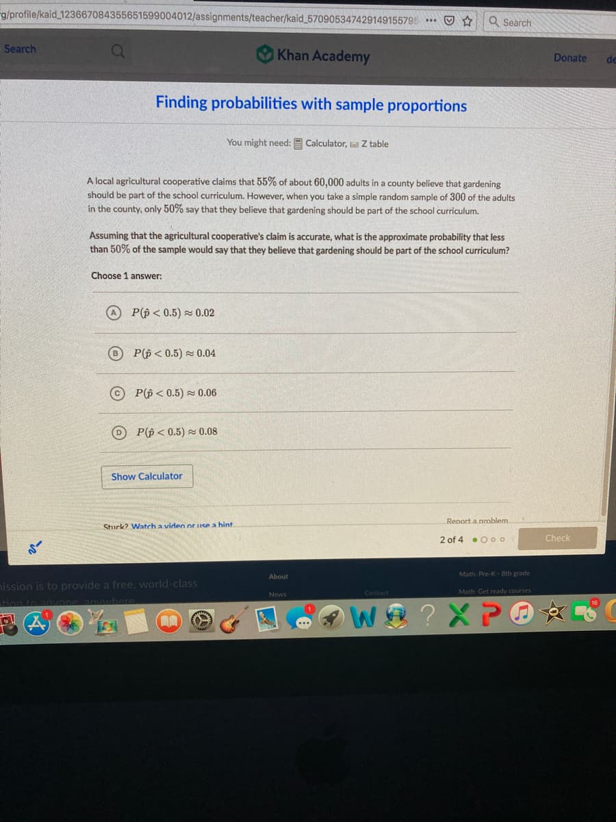 rg/profile/kaid_123667084355651599004012/assignments/teacher/kaid_570905347429149155795 O ☆
Q Search
Search
Khan Academy
Donate
de
Finding probabilities with sample proportions
You might need: Calculator, Z table
A local agricultural cooperative claims that 55% of about 60,000 adults in a county believe that gardening
should be part of the school curriculum. However, when you take a simple random sample of 300 of the adults
in the county, only 50% say that they believe that gardening should be part of the school curriculum.
Assuming that the agricultural cooperative's claim is accurate, what is the approximate probability that less
than 50% of the sample would say that they believe that gardening should be part of the school curriculum?
Choose 1 answer:
A P(p < 0.5) 0.02
P(p < 0.5) 0.04
© P(p < 0.5) 0.06
D P(p< 0.5) z 0.08
Show Calculator
Renorta nroblem
Stuck? Watch a video or Ise a hint
2 of 4 . O oo
Check
Math: Pre-K - 8th grade
About
hission is to provide a free, world-class
News
Contact
Math: Get ready courses
ion to anvoneanywbere
? XPO
